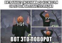 витя какает писюнами до космоса,и он первый на планете хуяндия вот это поворот