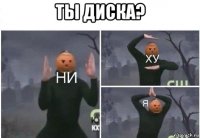 ты диска? 