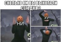 сколько ям вы выкопали сегодня ? 