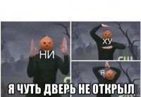  я чуть дверь не открыл