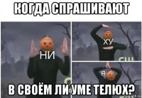 когда спрашивают в своём ли уме телюх?