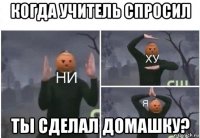 когда учитель спросил ты сделал домашку?