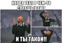 когда тебе о чем-то спрашывают и ты такой!!