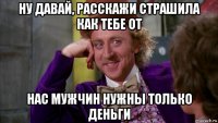 ну давай, расскажи страшила как тебе от нас мужчин нужны только деньги