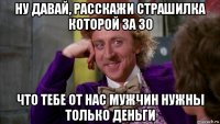 ну давай, расскажи страшилка которой за 30 что тебе от нас мужчин нужны только деньги