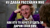 ну давай расскажи мне как кто то хочет отдать за даром свой bmv