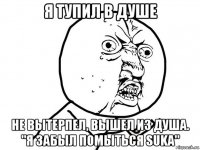 я тупил в душе не вытерпел, вышел из душа. "я забыл помыться suka"