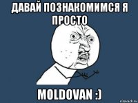 давай познакомимся я просто moldovan :)