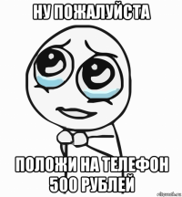 ну пожалуйста положи на телефон 500 рублей