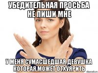 убедительная просьба не пиши мне у меня сумасшедшая девушка которая может отхуярить