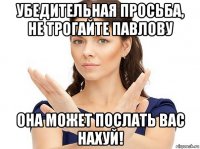 убедительная просьба, не трогайте павлову она может послать вас нахуй!