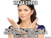 угада слово стоит холм "л", в холме дыра "о", туда нельзя "х".... кто отгадал, тот и будет этим словом!