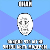 окай обидно что ыт не умееш быть модером