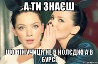 а ти знаєш шо він учиця не в колєджі а в бурсі