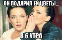 он подарил ей цветы... в 6 утра