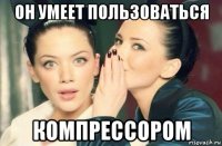 он умеет пользоваться компрессором