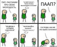 ПАП, РАССКАЖИ ПРО СВОЮ МОЛОДОСТЬ. *КОЗИЙ ЛОБОК*, *ПЕРЕСТРЕЛКА ФАЛОИММИТАТОРАМИ* ПААП? *МЕДВЕДЬ В ГОРЯЩЕМ САМОСВАЛЕ* *МАРОМОЙКА ЕБАНАЯ*, *SELSKIYWAKAL* ГОСПОДИ, КАК ЖЕ ЭТО БЫЛО АХУЕННО!