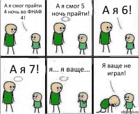 А я смог прайти 4 ночь во ФНАФ 4! А я смог 5 ночь прайти! А я 6! А я 7! я... я ваще... Я ваще не играл!