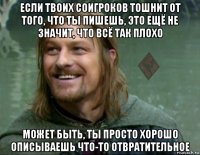 если твоих соигроков тошнит от того, что ты пишешь, это ещё не значит, что всё так плохо может быть, ты просто хорошо описываешь что-то отвратительное