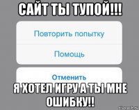 сайт ты тупой!!! я хотел игру а ты мне ошибку!!