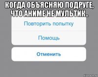 когда объясняю подруге, что аниме не мультик.. 