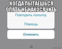 когда пытаешься опять не накосячить .