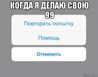 когда я делаю свою 99 