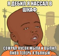 я дебил я нассал в шкаф сожрал кусок мыла и выпил пиво теперь я пьяный