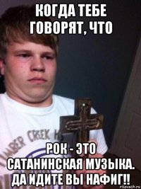 когда тебе говорят, что рок - это сатанинская музыка. да идите вы нафиг!!