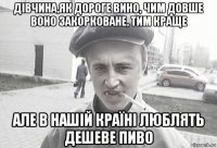 дівчина,як дороге вино, чим довше воно закорковане, тим краще але в нашій країні люблять дешеве пиво