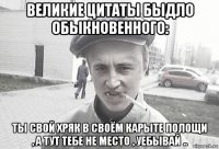 великие цитаты быдло обыкновенного: ты свой хряк в своём карыте полощи , а тут тебе не место , уебывай ..