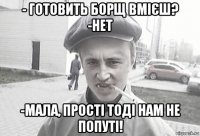 - готовить борщ вмієш? -нет -мала, прості тоді нам не попуті!