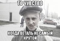 то чувство когда веталь не самый крутой