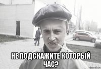  не подскажите который час?