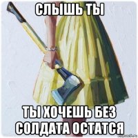 слышь ты ты хочешь без солдата остатся