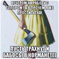 вечером на работу с топором ! а в прочем я же проститутка! пусть трахнут и бабосы в кормане!)))