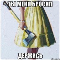 ты меня бросил держись