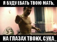 я буду ебать твою мать, на глазах твоих, сука