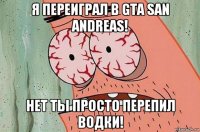 я переиграл в gta san andreas! нет ты просто перепил водки!