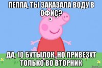 пеппа, ты заказала воду в офис? да, 10 бутылок, но привезут только во вторник