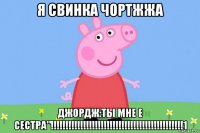 я свинка чортжжа джордж:ты мне е сестра"!!!!!!!!!!!!!!!!!!!!!!!!!!!!!!!!!!!!!!!!!!!!!1