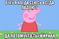 очеу я когда сеюсь вседа падою ? да потомучто ты жирная