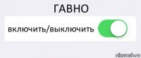 ГАВНО включить/выключить 