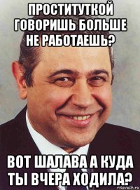 проституткой говоришь больше не работаешь? вот шалава а куда ты вчера ходила?