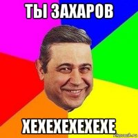 ты захаров хехехехехехе