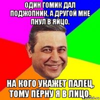 один гомик дал поджопник, а другой мне пнул в яйцо. на кого укажет палец, тому пёрну я в лицо.