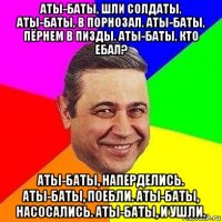 аты-баты, шли солдаты. аты-баты, в порнозал. аты-баты, пёрнем в пизды. аты-баты, кто ебал? аты-баты, наперделись. аты-баты, поебли. аты-баты, насосались. аты-баты, и ушли.