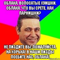 облака, волосатые хуишки. облака, что вы срёте, как парнишки? не пиздите вы, пожалуйста, на хорька! в наши пизды поебите нас, облака!