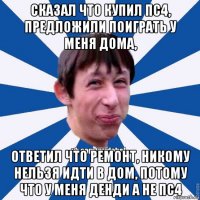 сказал что купил пс4, предложили поиграть у меня дома, ответил что ремонт, никому нельзя идти в дом, потому что у меня денди а не пс4