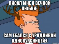 писал мне о вечной любви- сам ебался с уродливой однокурсницей:(